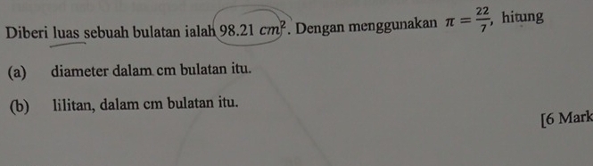 Diberi luas sebuah bulatan ialah 98.21cm^2. Dengan menggunakan π = 22/7  ,hitung 
(a) diameter dalam cm bulatan itu. 
(b) lilitan, dalam cm bulatan itu. 
[6 Mark