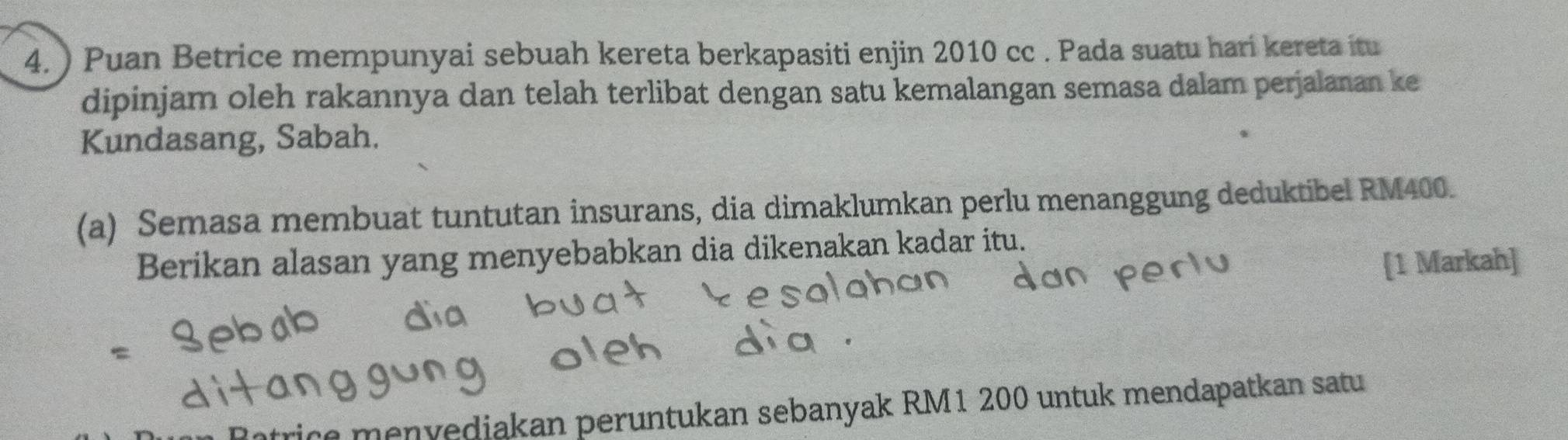 ) Puan Betrice mempunyai sebuah kereta berkapasiti enjin 2010 cc . Pada suatu hari kereta itu 
dipinjam oleh rakannya dan telah terlibat dengan satu kemalangan semasa dalam perjalanan ke 
Kundasang, Sabah. 
(a) Semasa membuat tuntutan insurans, dia dimaklumkan perlu menanggung deduktibel RM400. 
Berikan alasan yang menyebabkan dia dikenakan kadar itu. 
[1 Markah] 
ice menvediakan peruntukan sebanyak RM1 200 untuk mendapatkan satu