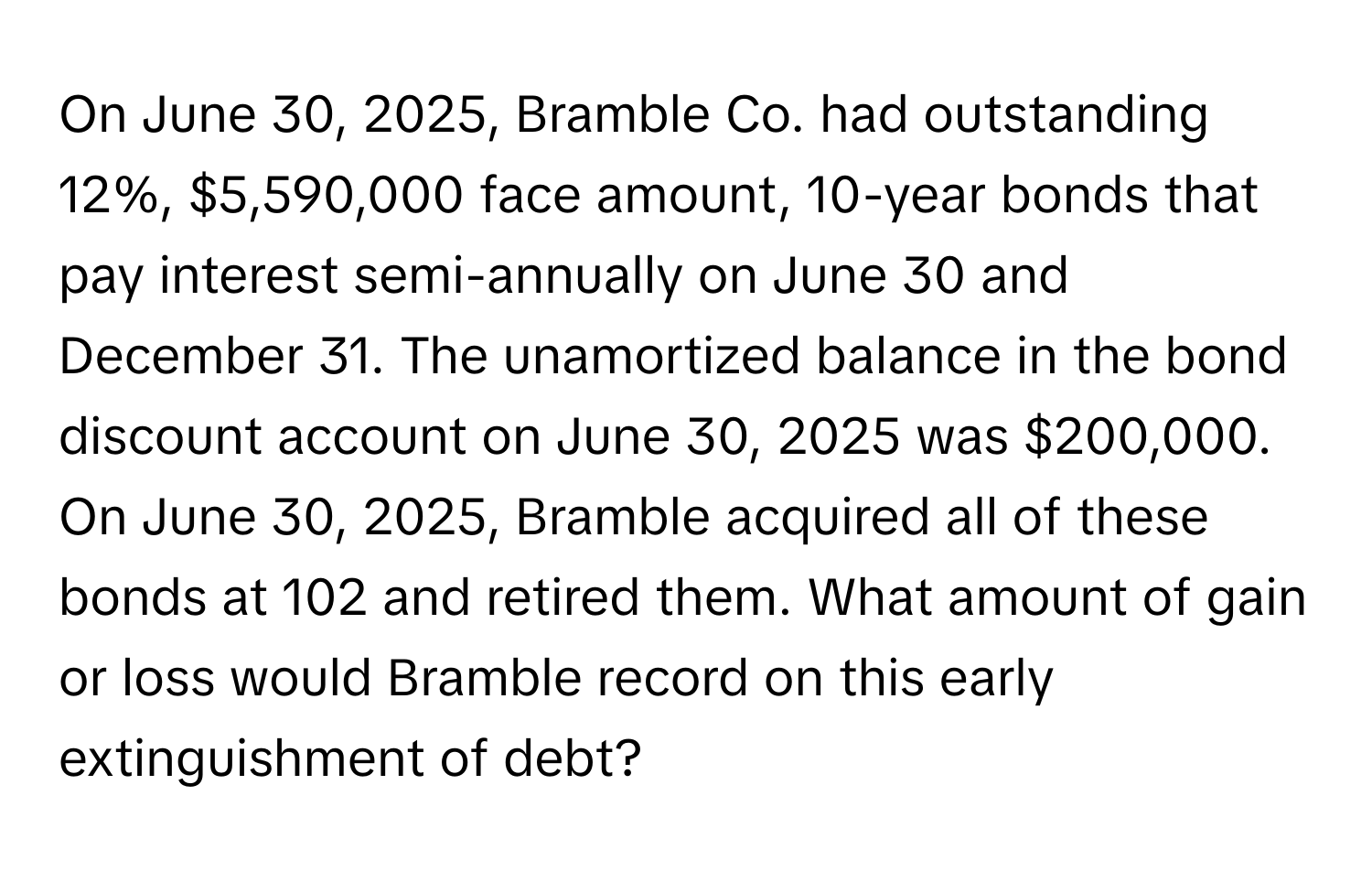 On June 30, 2025, Bramble Co. had outstanding 12%, $5,590,000 face amount, 10-year bonds that pay interest semi-annually on June 30 and December 31. The unamortized balance in the bond discount account on June 30, 2025 was $200,000. On June 30, 2025, Bramble acquired all of these bonds at 102 and retired them. What amount of gain or loss would Bramble record on this early extinguishment of debt?