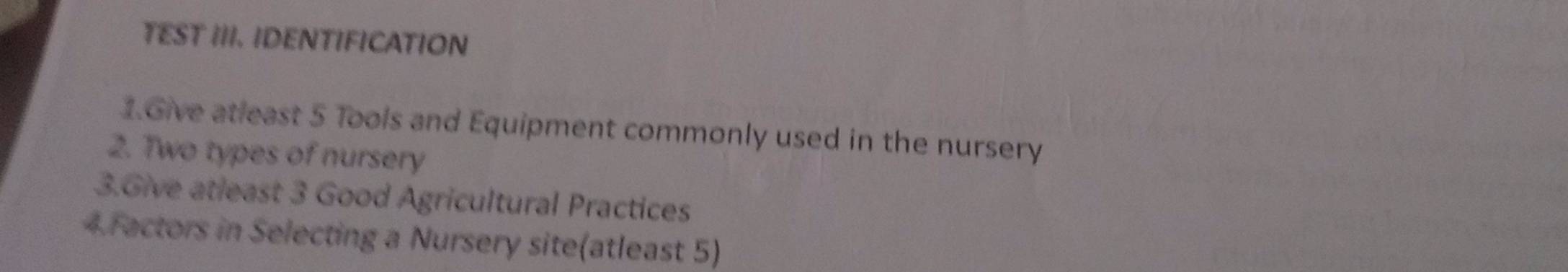 TEST III. IDENTIFICATION 
1.Give atleast 5 Tools and Equipment commonly used in the nursery 
2. Two types of nursery 
3.Give atleast 3 Good Agricultural Practices 
4.Factors in Selecting a Nursery site(atleast 5)
