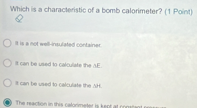 Which is a characteristic of a bomb calorimeter? (1 Point)
It is a not well-insulated container.
It can be used to calculate the △ E.
It can be used to calculate the △ H.
The reaction in this calorimeter is kept at constant pro