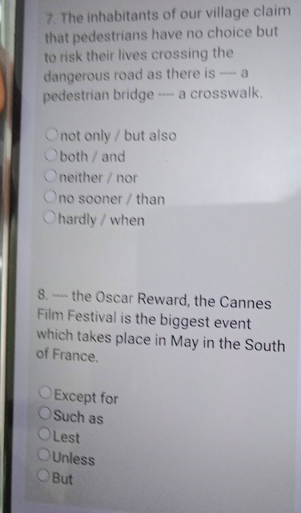 The inhabitants of our village claim
that pedestrians have no choice but
to risk their lives crossing the
dangerous road as there is ---- a
pedestrian bridge ---- a crosswalk.
not only but also 
both / and
neither / nor
no sooner / than
hardly / when
8. ---- the Oscar Reward, the Cannes
Film Festival is the biggest event
which takes place in May in the South
of France.
Except for
Such as
Lest
Unless
But