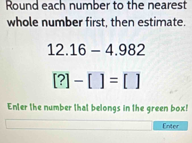 Round each number to the nearest 
whole number first, then estimate.
12.16-4.982
[?]-[]=[]
Enter the number that belongs in the green box! 
Enter