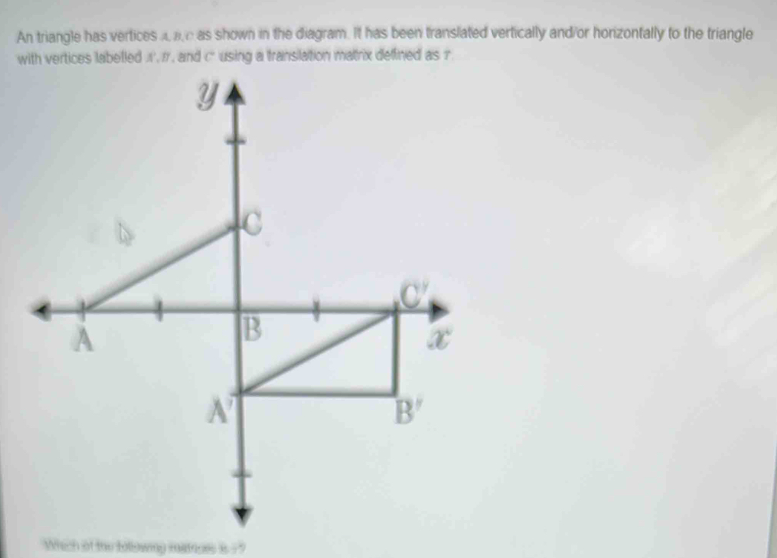 An triangle has vertices aae as shown in the diagram. It has been translated vertically and/or horizontally to the triangle
with vertices labelled ,r, and c using a translation matrix deffined as r
ch at the tolowmy matepes is ? ''