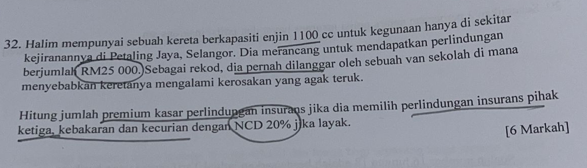 Halim mempunyai sebuah kereta berkapasiti enjin 1100 cc untuk kegunaan hanya di sekitar 
kejiranannya di Petaling Jaya, Selangor. Dia merancang untuk mendapatkan perlindungan 
berjumlah RM25 000.)Sebagai rekod, dia pernah dilanggar oleh sebuah van sekolah di mana 
menyebabkan keretanya mengalami kerosakan yang agak teruk. 
Hitung jumlah premium kasar perlindungan insurans jika dia memilih perlindungan insurans pihak 
ketiga. kebakaran dan kecurian dengan NCD 20% jika layak. 
[6 Markah]