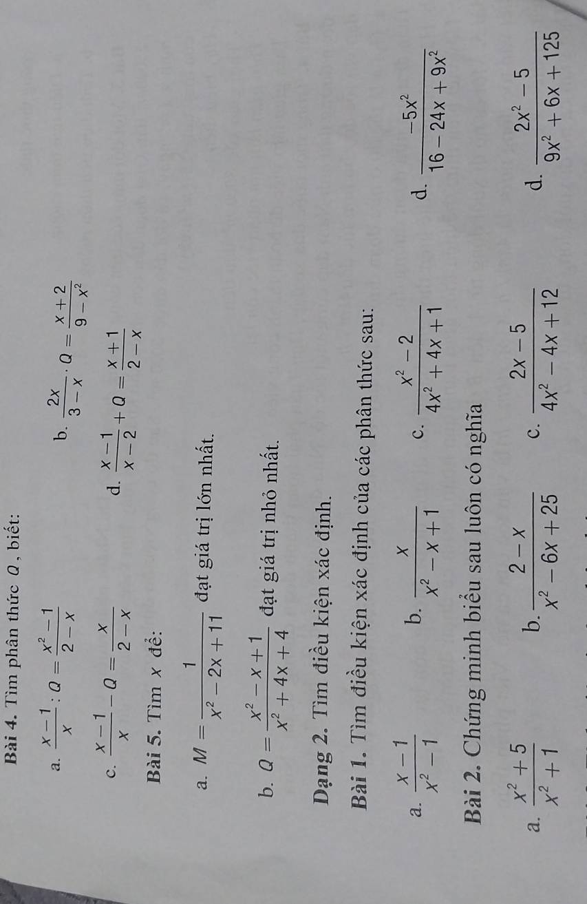 Tìm phân thức Q , biết: 
a.  (x-1)/x :Q= (x^2-1)/2-x  b.  2x/3-x · Q= (x+2)/9-x^2 
C.  (x-1)/x -Q= x/2-x 
d.  (x-1)/x-2 +a= (x+1)/2-x 
Bài 5. Tìm x để: 
a. M= 1/x^2-2x+11  đạt giá trị lớn nhất. 
b. a= (x^2-x+1)/x^2+4x+4  đạt giá trị nhỏ nhất. 
Dạng 2. Tìm điều kiện xác định. 
Bài 1. Tìm điều kiện xác định của các phân thức sau: 
a.  (x-1)/x^2-1  b.  x/x^2-x+1  c.  (x^2-2)/4x^2+4x+1  d.  (-5x^2)/16-24x+9x^2 
Bài 2. Chứng minh biểu sau luôn có nghĩa 
a.  (x^2+5)/x^2+1   (2-x)/x^2-6x+25  c.  (2x-5)/4x^2-4x+12  d.  (2x^2-5)/9x^2+6x+125 
b.