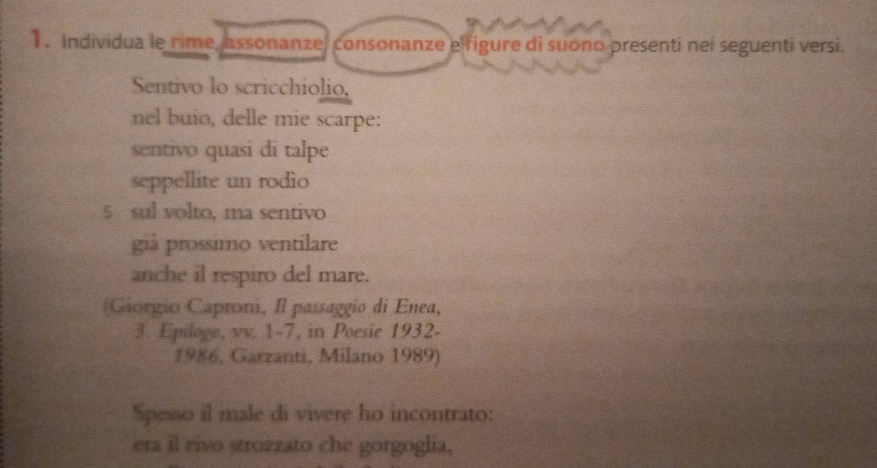 Individua le rime, assonanze, consonanze e figure di suono presenti nei seguenti versi. 
Sentivo lo scricchiolio, 
nel buio, delle mie scarpe: 
sentivo quasi di talpe 
seppellite un rodio 
5 sul volto, ma sentivo 
già prossimo ventilare 
anche il respiro del mare. 
(Giorgio Caproni, Il passaggio di Enea, 
3. Epiloge, vv. 1-7, in Poesie 1932- 
1986, Garzanti, Milano 1989) 
Spesso il male di vivere ho incontrato: 
era il rivo strozzato che gorgoglia,