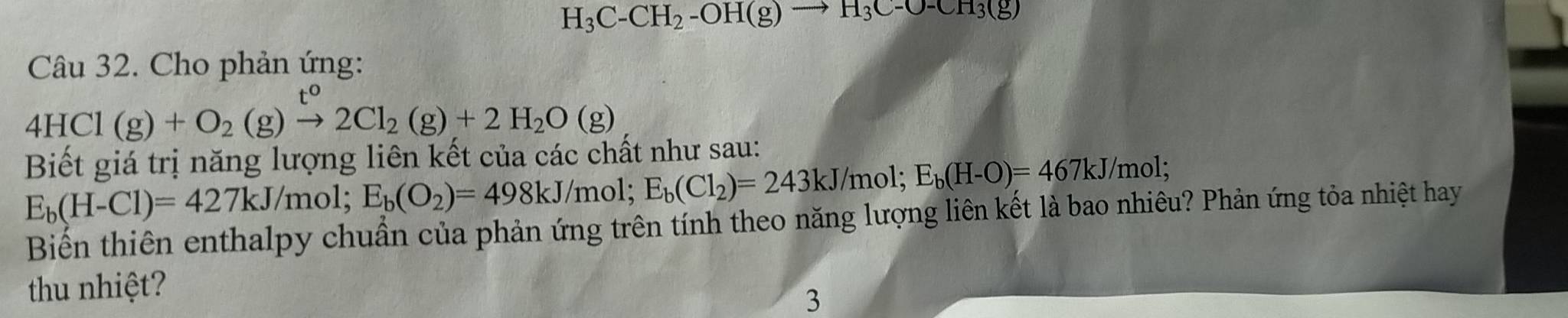 H_3C-CH_2-OH(g)to H_3C-O-CH_3(g)
Câu 32. Cho phản ứng:
4HCl(g)+O_2(g)xrightarrow t^02Cl_2(g)+2H_2O(g)
Biết giá trị năng lượng liên kết của các chất như sau:
E_b(H-Cl)=427kJ/mol; E_b(O_2)=498kJ/mol; E_b(Cl_2)=243kJ/mol; E_b(H-O)=467kJ/mo 1: 
Biển thiên enthalpy chuẩn của phản ứng trên tính theo năng lượng liên kết là bao nhiêu? Phản ứng tỏa nhiệt hay 
thu nhiệt? 
3