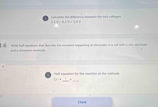 Calculate the difference between the two voltages
1.2V-0.2V=1.0V
1.6 Write half equations that describe the reactions happening at electrodes in a cell with a zinc electrode 
and a chromium electrode. 
1 Half equation for the reaction at the cathode 
_ 
Cr + 
_ 
Check