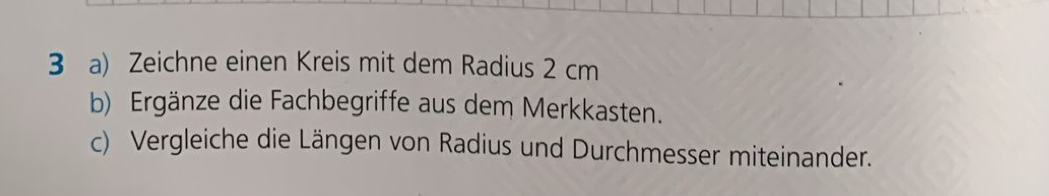 Zeichne einen Kreis mit dem Radius 2 cm
b) Ergänze die Fachbegriffe aus dem Merkkasten. 
c) Vergleiche die Längen von Radius und Durchmesser miteinander.