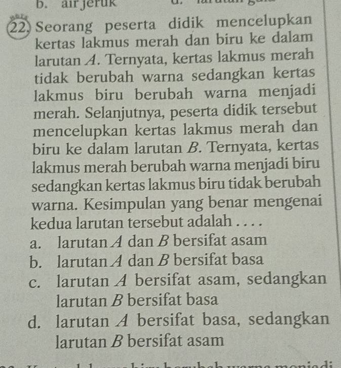 b. airjeruk
22. Seorang peserta didik mencelupkan
kertas lakmus merah dan biru ke dalam
larutan A. Ternyata, kertas lakmus merah
tidak berubah warna sedangkan kertas
lakmus biru berubah warna menjadi
merah. Selanjutnya, peserta didik tersebut
mencelupkan kertas lakmus merah dan
biru ke dalam larutan B. Ternyata, kertas
lakmus merah berubah warna menjadi biru
sedangkan kertas lakmus biru tidak berubah
warna. Kesimpulan yang benar mengenai
kedua larutan tersebut adalah . . . .
a. larutan A dan B bersifat asam
b. larutan A dan B bersifat basa
c. larutan A bersifat asam, sedangkan
larutan B bersifat basa
d. larutan A bersifat basa, sedangkan
larutan B bersifat asam