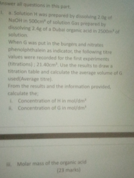 Answer all questions in this part. 
1. a. Solution H was prepared by dissolving 2.0g of 
NaOH in 500cm^3 of solution Gas prepared by 
dissolving 2.4g of a Dubai organic acid in 2500m^3 of 
solution. 
When G was put in the burgers and nitrates 
phenolphthalein as indicator, the following titre 
values were recorded for the first experiments 
(titrations) ; 21.40cm^3. Use the results to draw a 
titration table and calculate the average volume of G 
used(Average titre). 
From the results and the information provided, 
calculate the; 
i. Concentration of H in mol/dm^3
ii. Concentration of G in mol/dm^3
ili. Molar mass of the organic acid 
(23 marks)