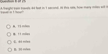 A freight train travels 44 feet in 1 second. At this rate, how many miles will it
travel in 1 hour?
A. 15 miles
B. 11 miles
C. 44 miles
D. 30 miles