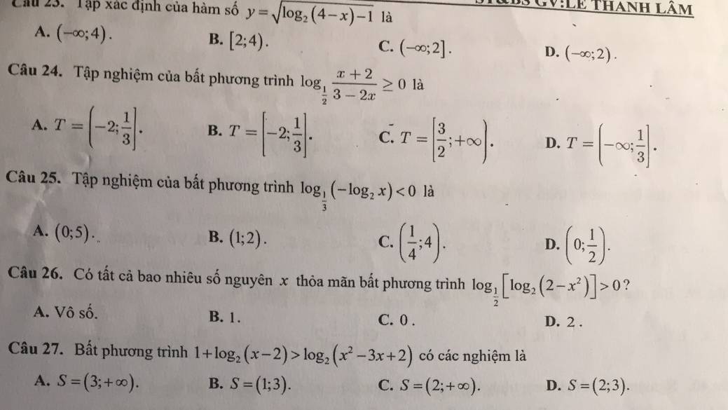 Lê Thanh lâm
Cầu 23. 'Tập xác định của hàm số y=sqrt(log _2)(4-x)-1 là
A. (-∈fty ;4).
B. [2;4).
C. (-∈fty ;2]. D. (-∈fty ;2). 
Câu 24. Tập nghiệm của bất phương trình log _ 1/2  (x+2)/3-2x ≥ 0 là
A. T=(-2; 1/3 ]. B. T=[-2; 1/3 ]. C. T=[ 3/2 ;+∈fty ). D. T=(-∈fty ; 1/3 ]. 
-
Câu 25. Tập nghiệm của bất phương trình log _ 1/3 (-log _2x)<0</tex> là
A. (0;5).
B. (1;2). C. ( 1/4 ;4). (0; 1/2 ). 
D.
Câu 26. Có tất cả bao nhiêu số nguyên x thỏa mãn bất phương trình log _ 1/2 [log _2(2-x^2)]>0 ?
A. Vô số. B. 1. C. 0.
D. 2.
Câu 27. Bất phương trình 1+log _2(x-2)>log _2(x^2-3x+2) có các nghiệm là
A. S=(3;+∈fty ). B. S=(1;3). C. S=(2;+∈fty ). D. S=(2;3).