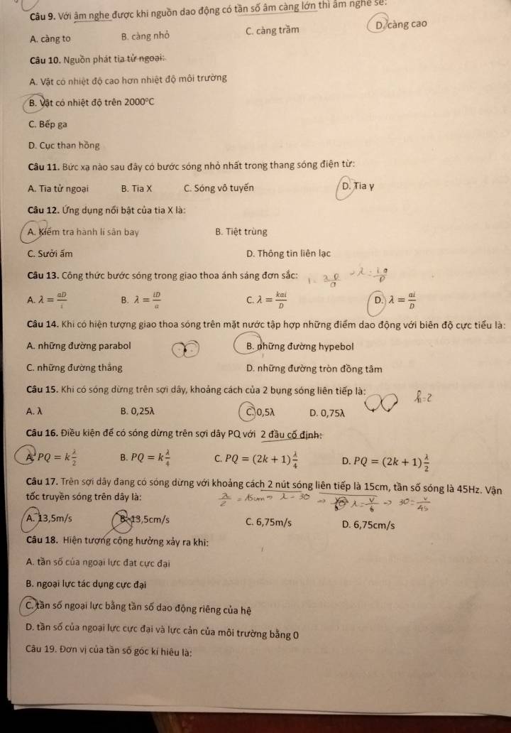 Với âm nghe được khi nguồn dao động có tần số âm càng lớn thì âm nghệ sê:
A. càng to B. càng nhỏ C. càng trầm D. càng cao
Câu 10. Nguồn phát tia từ ngoại:
A. Vật có nhiệt độ cao hơn nhiệt độ môi trường
B. Vật có nhiệt độ trên 2000°C
C. Bếp ga
D. Cục than hồng
Câu 11. Bức xạ nào sau đây có bước sóng nhỏ nhất trong thang sóng điện từ:
A. Tia tử ngoại B. Tia X C. Sóng vô tuyến D. Tia γ
Câu 12. Ứng dụng nối bật của tia X là:
A. Kiểm tra hành lí sân bay B. Tiệt trùng
C. Sưởi ấm D. Thông tin liên lạc
Câu 13. Công thức bước sóng trong giao thoa ánh sáng đơn sắc:
A. lambda = aD/i  B. lambda = iD/a  C. lambda = kai/D  D. lambda = ai/D 
Câu 14. Khi có hiện tượng giao thoa sóng trên mặt nước tập hợp những điểm dao động với biên độ cực tiểu là:
A. những đường parabol B. những đường hypebol
C. những đường thẳng D. những đường tròn đồng tâm
Câu 15. Khi có sóng dừng trên sợi dây, khoảng cách của 2 bụng sóng liên tiếp là:
A. λ B. 0,25λ C.0,5λ D. 0,75λ
Câu 16. Điều kiện để có sóng dừng trên sợi dây PQ với 2 đầu cố định:
A PQ=k lambda /2  B. PQ=k lambda /4  C. PQ=(2k+1) lambda /4  D. PQ=(2k+1) lambda /2 
Câu 17. Trên sợi dây đang có sóng dừng với khoảng cách 2 nút sóng liên tiếp là 15cm, tần số sóng là 45Hz. Vận
tốc truyền sóng trên dây là:
A. 13,5m/s B. 13,5cm/s C. 6,75m/s D. 6,75cm/s
Câu 18. Hiện tượng cộng hưởng xảy ra khi:
A. tần số của ngoại lực đạt cực đại
* B. ngoại lực tác dụng cực đại
C. tần số ngoại lực bằng tần số dao động riêng của hệ
D. tần số của ngoại lực cực đại và lực cản của môi trường bằng 0
Cu 19. Đơn vị của tần số góc kí hiệu là: