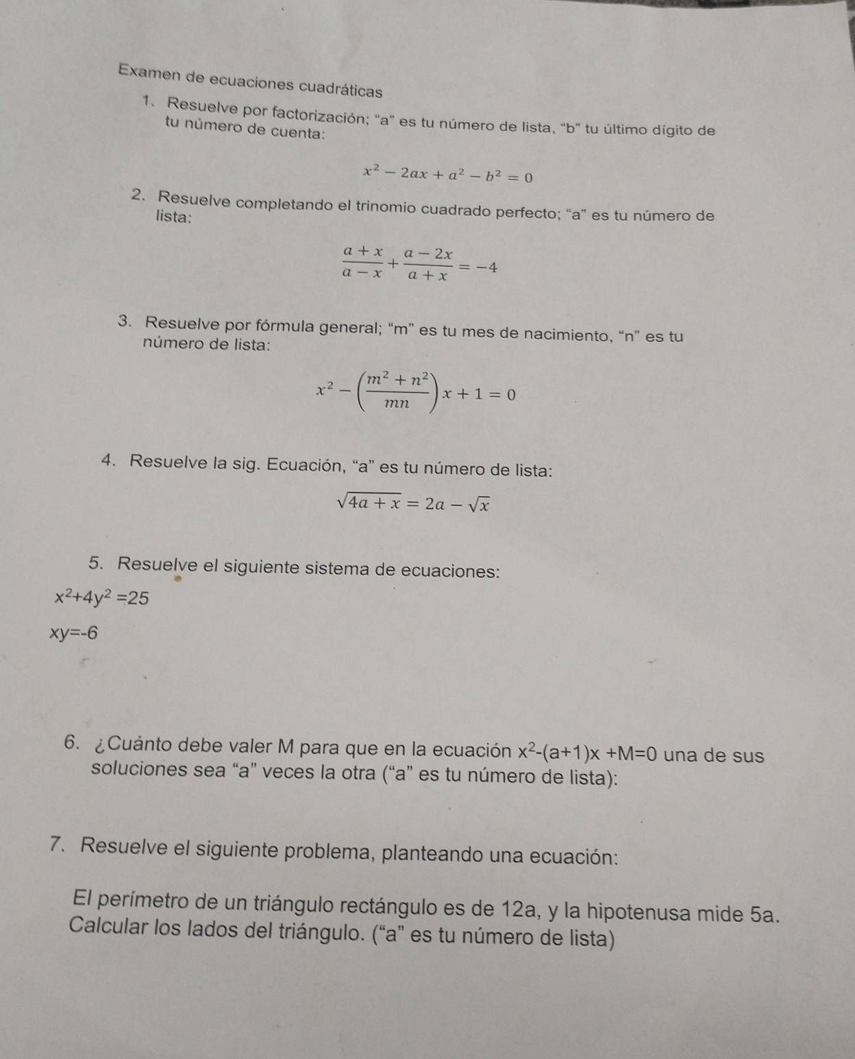 Examen de ecuaciones cuadráticas 
1. Resuelve por factorización; "a" es tu número de lista, “b” tu último dígito de 
tu número de cuenta:
x^2-2ax+a^2-b^2=0
2. Resuelve completando el trinomio cuadrado perfecto; “a” es tu número de 
lista:
 (a+x)/a-x + (a-2x)/a+x =-4
3. Resuelve por fórmula general; “ m ” es tu mes de nacimiento, “ n ” es tu 
número de lista:
x^2-( (m^2+n^2)/mn )x+1=0
4. Resuelve la sig. Ecuación, “a” es tu número de lista:
sqrt(4a+x)=2a-sqrt(x)
5. Resuelve el siguiente sistema de ecuaciones:
x^2+4y^2=25
xy=-6
6. ¿Cuánto debe valer M para que en la ecuación x^2-(a+1)x+M=0 una de sus 
soluciones sea “ a ” veces la otra (“a” es tu número de lista): 
7. Resuelve el siguiente problema, planteando una ecuación: 
El perímetro de un triángulo rectángulo es de 12a, y la hipotenusa mide 5a. 
Calcular los lados del triángulo. (“a” es tu número de lista)