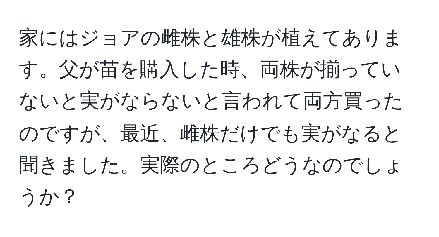 家にはジョアの雌株と雄株が植えてあります。父が苗を購入した時、両株が揃っていないと実がならないと言われて両方買ったのですが、最近、雌株だけでも実がなると聞きました。実際のところどうなのでしょうか？