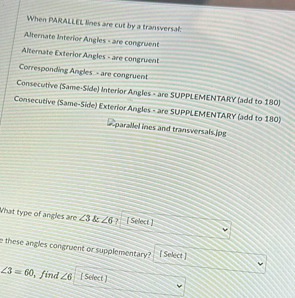 When PARALLEL lines are cut by a transversal: 
Alternate Interior Angles - are congruent 
Alternate Exterior Angles - are congruent 
Corresponding Angles - are congruent 
Consecutive (Same-Side) Interior Angles - are SUPPLEMENTARY (add to 180) 
Consecutive (Same-Side) Exterior Angles - are SUPPLEMENTARY (add to 180) 
parallel ines and transversals.jpg 
What type of angles are ∠ 3 & ∠ 6 ? [ Select ] 
v 
e these angles congruent or supplementary? [ Select ]
∠ 3=60 , find ∠ 6 [ Select ] 
v