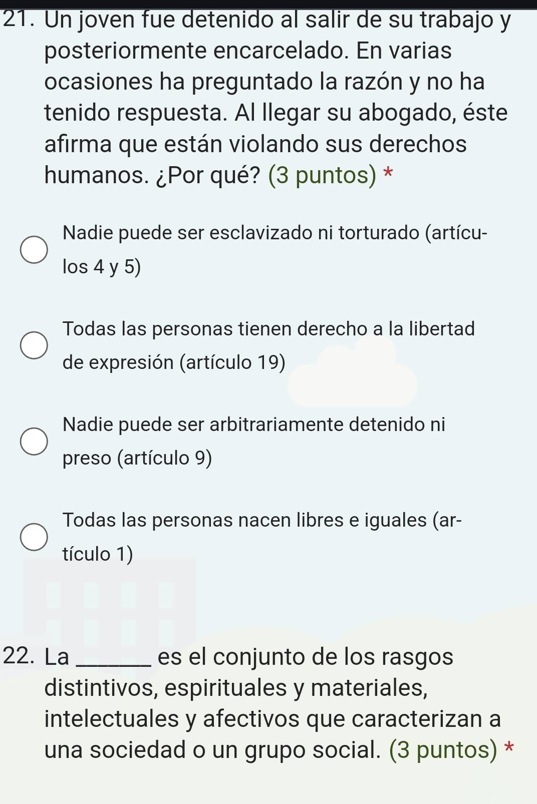 Un joven fue detenido al salir de su trabajo y
posteriormente encarcelado. En varias
ocasiones ha preguntado la razón y no ha
tenido respuesta. Al llegar su abogado, éste
afirma que están violando sus derechos
humanos. ¿Por qué? (3 puntos) *
Nadie puede ser esclavizado ni torturado (artícu-
los 4 y 5)
Todas las personas tienen derecho a la libertad
de expresión (artículo 19)
Nadie puede ser arbitrariamente detenido ni
preso (artículo 9)
Todas las personas nacen libres e iguales (ar-
tículo 1)
22. La _es el conjunto de los rasgos
distintivos, espirituales y materiales,
intelectuales y afectivos que caracterizan a
una sociedad o un grupo social. (3 puntos) *