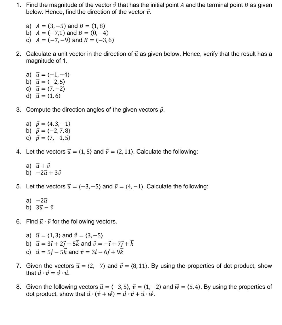 Find the magnitude of the vectori that has the initial point A and the terminal point B as given
below. Hence, find the direction of the vector v.
a) A=(3,-5) and B=(1,8)
b) A=(-7,1) and B=(0,-4)
c) A=(-7,-9) and B=(-3,6)
2. Calculate a unit vector in the direction of vector u as given below. Hence, verify that the result has a
magnitude of 1.
a) vector u=langle -1,-4rangle
b) vector u=langle -2,5rangle
c) vector u=langle 7,-2rangle
d) vector u=langle 1,6rangle
3. Compute the direction angles of the given vectors vector p.
a) vector p=langle 4,3,-1rangle
b) vector p=langle -2,7,8rangle
c) vector p=langle 7,-1,5rangle
4. Let the vectors vector u=langle 1,5rangle and vector v=langle 2,11rangle. Calculate the following:
a) vector u+vector v
b) -2vector u+3vector v
5. Let the vectors vector u=langle -3,-5rangle and vector v=langle 4,-1rangle. Calculate the following:
a) -2vector u
b) 3vector u-vector v
6. Find vector u· vector v for the following vectors.
a) vector u=langle 1,3rangle and vector v=langle 3,-5rangle
b) vector u=3vector i+2vector j-5vector k and vector v=-vector i+7vector j+vector k
c) vector u=5vector j-5vector k and vector v=3vector i-6vector j+9vector k
7. Given the vectors vector u=langle 2,-7rangle and vector v=langle 8,11rangle. By using the properties of dot product, show
that vector u· vector v=vector v· vector u.
8. Given the following vectors vector u=langle -3,5rangle ,vector v=langle 1,-2rangle and vector w=langle 5,4rangle. By using the properties of
dot product, show that vector u· (vector v+vector w)=vector u· vector v+vector u· vector w.