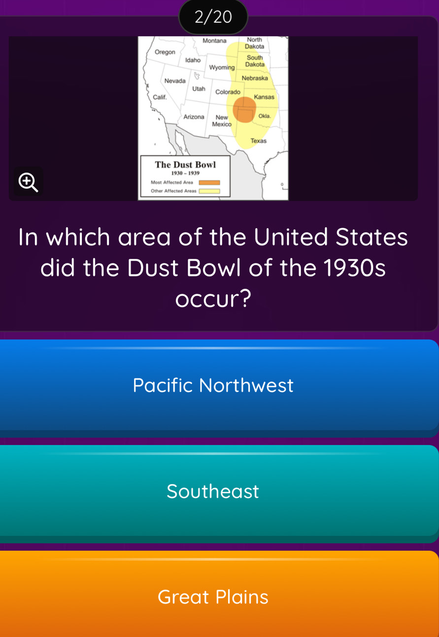 2/20
North
Montana Dakota
Oregon
South
Idaho Dakota
Wyoming
Nevada Nebraska
Utah Colorado
Calif. Kansas
Arizona New Okla.
Mexico
Texas
The Dust Bowl
1930 - 1939
4
Most Affected Area
In which area of the United States
did the Dust Bowl of the 1930s
occur?
Pacific Northwest
Southeast
Great Plains