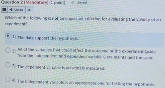 (Mandatory) (1 point) Saved
4 Listen
Which of the following is not an important criterion for evaluating the validity of an
experiment?
1 The data support the hypothesis.
2] All of the variables that could affect the outcome of the experiment (aside
from the independent and dependent variables) are maintained the same.
3) The dependent variable is accurately measured.
4) The independent variable is an appropriate one for testing the hypothesis.