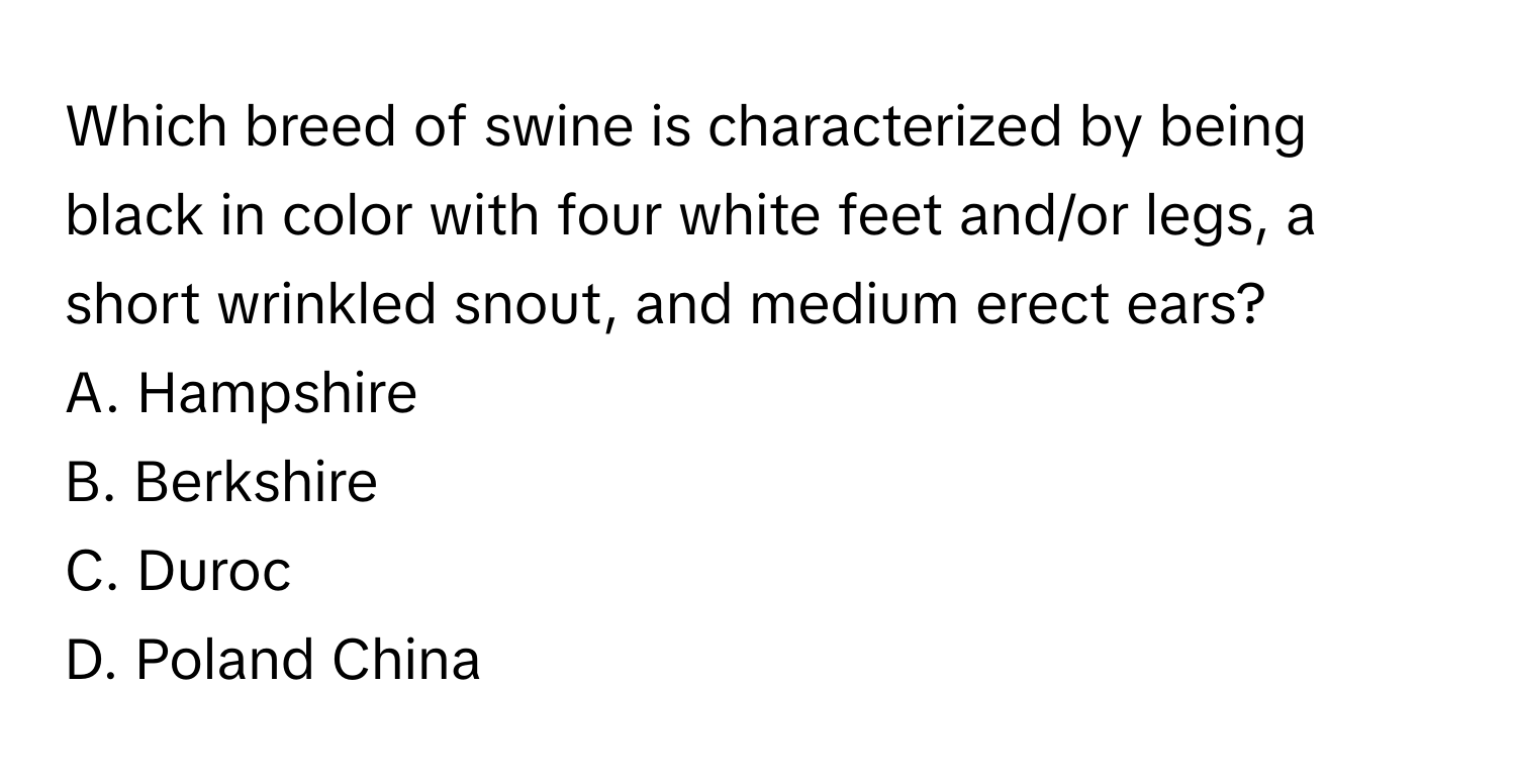 Which breed of swine is characterized by being black in color with four white feet and/or legs, a short wrinkled snout, and medium erect ears? 

A. Hampshire 
B. Berkshire 
C. Duroc 
D. Poland China