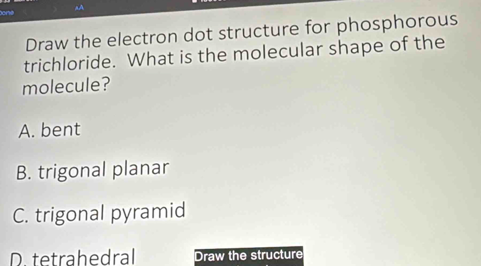 AA
one
Draw the electron dot structure for phosphorous
trichloride. What is the molecular shape of the
molecule?
A. bent
B. trigonal planar
C. trigonal pyramid
D. tetrahedral Draw the structure