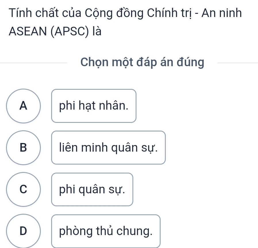 Tính chất của Cộng đồng Chính trị - An ninh
ASEAN (APSC) là
Chọn một đáp án đúng
A phi hạt nhân.
B liên minh quân sự.
C phi quân sự.
D phòng thủ chung.