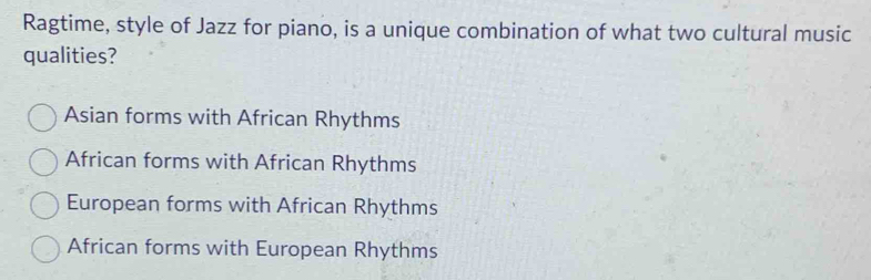 Ragtime, style of Jazz for piano, is a unique combination of what two cultural music
qualities?
Asian forms with African Rhythms
African forms with African Rhythms
European forms with African Rhythms
African forms with European Rhythms