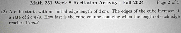 Math 251 Week 8 Recitation Activity - Fall 2024 Page 2 of 5 
(2) A cube starts with an initial edge length of 3cm. The edges of the cube increase at 
a rate of 2 cm/s. How fast is the cube volume changing when the length of each edge 
reaches 15 cm?