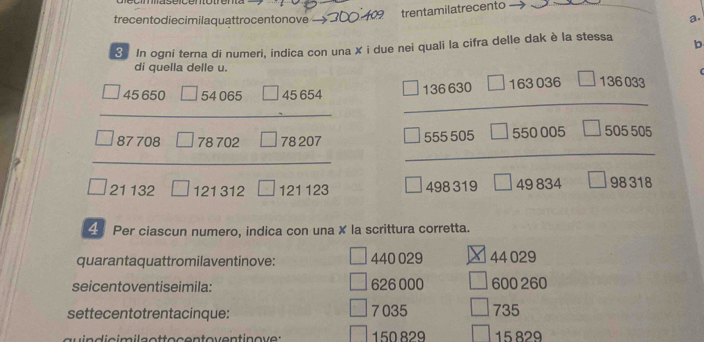 trecentodiecimilaquattrocentonove - 609 trentamilatrecento
a.
3 In ogni terna di numeri, indica con una X i due nei quali la cifra delle dak è la stessa b
di quella delle u. (
+00000
beginarrayr AS660□ 54008□ 78702□ 78202□ 78207 frac □ iseso□ risesoos□  □ seos□ 50005□ 5000 □ endarray  
4 Per ciascun numero, indica con una X la scrittura corretta.
quarantaquattromilaventinove: 440 029 44 029
seicentoventiseimila: 626 000 600 260
settecentotrentacinque: 7035 735
150829 15 829