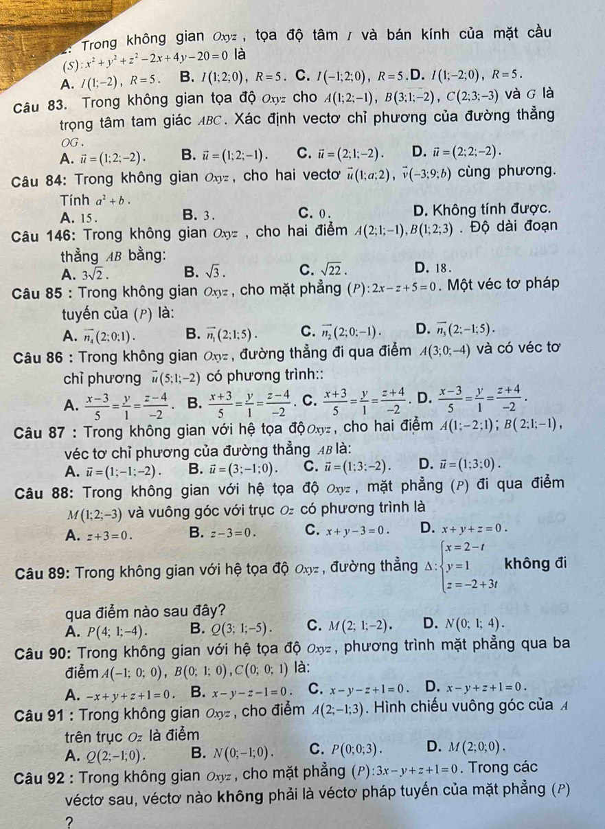 Trong không gian Oxyz , tọa độ tâm / và bán kính của mặt cầu
(S) x^2+y^2+z^2-2x+4y-20=0 là
A. I(1;-2),R=5. B. I(1;2;0),R=5. C. I(-1;2;0),R=5.D.I(1;-2;0),R=5.
Câu 83. Trong không gian tọa độ Oxyz cho A(1;2;-1),B(3;1;-2),C(2;3;-3) và g là
trọng tâm tam giác ABC. Xác định vectơ chỉ phương của đường thẳng
OG .
A. vector u=(1;2;-2). B. vector u=(1;2;-1). C. vector u=(2;1;-2). D. vector u=(2;2;-2).
Câu 84: Trong không gian Oxyz , cho hai vecto vector u(1;a;2),vector v(-3;9;b) cùng phương.
Tính a^2+b.
A. 15 . B. 3. C. 0 . D. Không tính được.
Câu 146: Trong không gian Oxyz , cho hai điểm A(2;1;-1),B(1;2;3). Độ dài đoạn
thẳằng AB bằng:
A. 3sqrt(2). B. sqrt(3). C. sqrt(22). D. 18.
*  Câu 85 : Trong không gian Oxz , cho mặt phẳng (P): 2x-z+5=0.  Một véc tơ pháp
tuyến của (p) là:
A. overline n_4(2:0;1). B. vector n_1(2;1;5). C. vector n_2(2;0;-1). D. vector n_3(2;-1;5).
Câu 86 : Trong không gian Oxz , đường thẳng đi qua điểm A(3;0;-4) và có véc tơ
chỉ phương vector u(5;1;-2) có phương trình::
A.  (x-3)/5 = y/1 = (z-4)/-2  B.  (x+3)/5 = y/1 = (z-4)/-2  . C.  (x+3)/5 = y/1 = (z+4)/-2 . D.  (x-3)/5 = y/1 = (z+4)/-2 .
Câu 87 : Trong không gian với hệ tọa độoxz, cho hai điểm A(1;-2;1);B(2;1;-1),
véc tơ chỉ phương của đường thẳng 48 là:
A. vector u=(1;-1;-2). B. vector u=(3;-1;0). C. vector u=(1;3;-2). D. vector u=(1;3;0).
Câu 88: Trong không gian với hệ tọa độ Oxyz, mặt phẳng (P) đi qua điểm
M (1;2;-3) và vuông góc với trục ० có phương trình là
A. z+3=0. B. z-3=0. C. x+y-3=0. D. x+y+z=0.
Câu 89: Trong không gian với hệ tọa độ ơxz , đường thẳng △ :beginarrayl x=2-t y=1 z=-2+3tendarray. không đi
qua điểm nào sau đây?
A. P(4;1;-4). B. Q(3;1;-5). C. M(2;1;-2). D. N(0;1;4).
Câu 90: Trong không gian với hệ tọa độ ơxz, phương trình mặt phẳng qua ba
điểm A(-1;0;0),B(0;1;0),C(0;0;1) là:
A. -x+y+z+1=0. B. x-y-z-1=0. C. x-y-z+1=0. D. x-y+z+1=0.
Câu 91 : Trong không gian Oxyz , cho điểm A(2;-1;3). Hình chiếu vuông góc của 
trên trục 0 là điểm
A. Q(2;-1;0). B. N(0;-1;0). C. P(0;0;3). D. M(2;0;0).
Câu 92 : Trong không gian Oxyz , cho mặt phẳng (P) :3x-y+z+1=0. Trong các
véctơ sau, véctơ nào không phải là véctơ pháp tuyến của mặt phẳng (P)
?