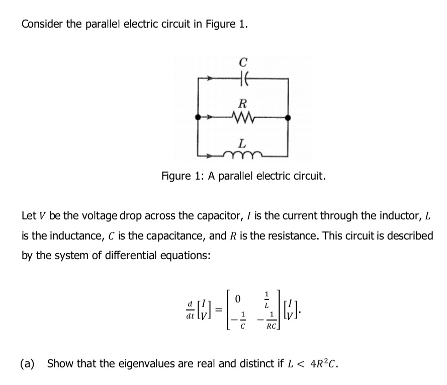 Consider the parallel electric circuit in Figure 1. 
Figure 1: A parallel electric circuit. 
Let V be the voltage drop across the capacitor, I is the current through the inductor, L
is the inductance, C is the capacitance, and R is the resistance. This circuit is described 
by the system of differential equations:
 d/dt beginbmatrix I Vendbmatrix =beginbmatrix 0& 1/L  - 1/c &- 1/RC endbmatrix beginbmatrix I Vendbmatrix. 
(a) Show that the eigenvalues are real and distinct if L<4R^2C.