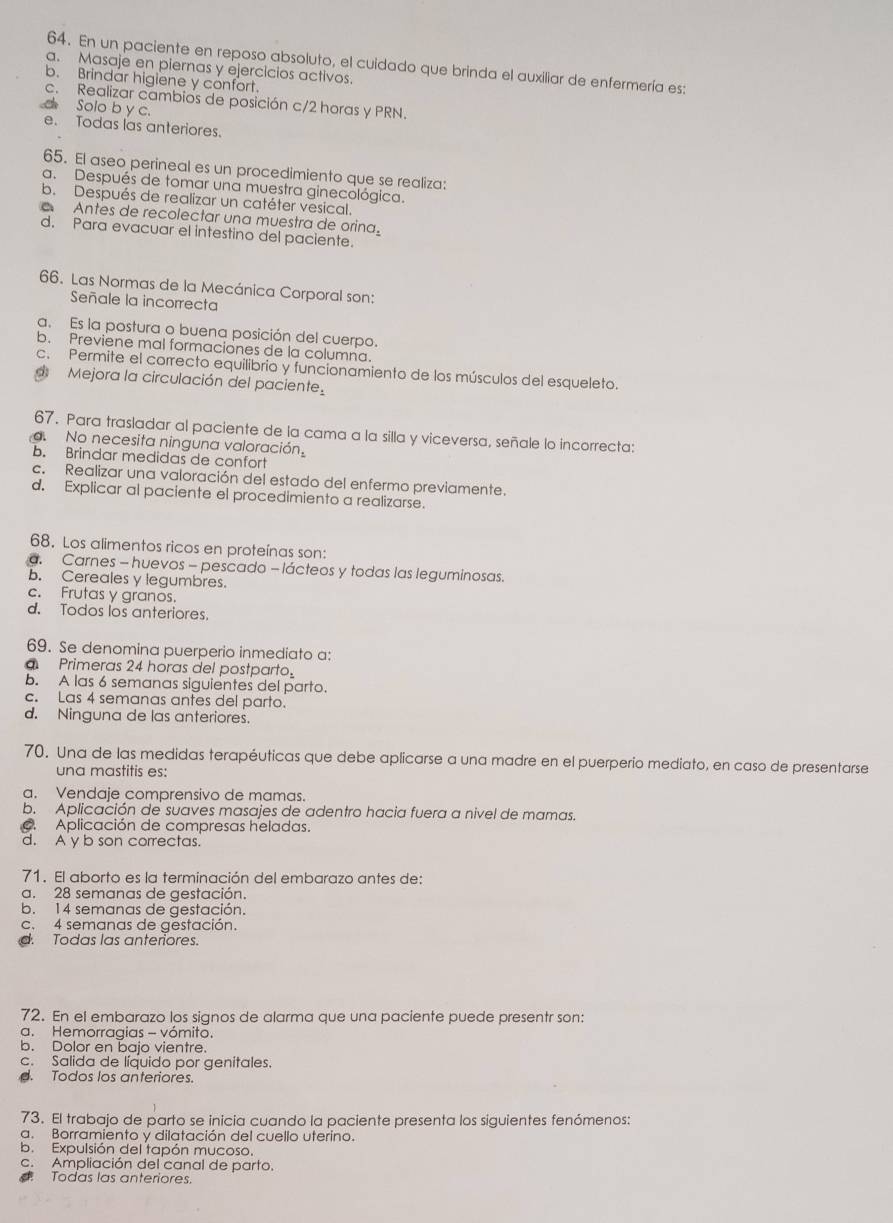 En un paciente en reposo absoluto, el cuidado que brinda el auxiliar de enfermería es:
a. Masaje en piernas y ejercicios activos.
b. Brindar higiene y confort.
c. Realizar cambios de posición c/2 horas y PRN.
_ Solo b y c. e. Todas las anteriores.
65. El aseo perineal es un procedimiento que se realiza:
a. Después de tomar una muestra ginecológica.
b. Después de realizar un catéter vesical.
Antes de recolectar una muestra de orina.
d. Para evacuar el intestino del paciente.
66. Las Normas de la Mecánica Corporal son:
Señale la incorrecta
a. Es la postura o buena posición del cuerpo.
b. Previene mal formaciones de la columna.
c. Permite el correcto equilibrio y funcionamiento de los músculos del esqueleto.
Mejora la circulación del paciente.
67. Para trasladar al paciente de la cama a la silla y viceversa, señale lo incorrecta:. No necesita ninguna valoración
b. Brindar medidas de confort
c. Realizar una valoración del estado del enfermo previamente.
d. Explicar al paciente el procedimiento a realizarse.
68. Los alimentos ricos en proteínas son:
a. Carnes - huevos - pescado - lácteos y todas las leguminosas.
b. Cereales y legumbres.
c. Frutas y granos.
d. Todos los anteriores.
69. Se denomina puerperio inmediato a:
Primeras 24 horas del postparto
b. A las 6 semanas siguientes del parto.
c. Las 4 semanas antes del parto.
d. Ninguna de las anteriores.
70. Una de las medidas terapéuticas que debe aplicarse a una madre en el puerperio mediato, en caso de presentarse
una mastitis es:
a. Vendaje comprensivo de mamas.
b. Aplicación de suaves masajes de adentro hacia fuera a nivel de mamas.. Aplicación de compresas heladas.
d. A y b son correctas.
71. El aborto es la terminación del embarazo antes de:
a. 28 semanas de gestación.
b. 14 semanas de gestación.
c. 4 semanas de gestación.
d. Todas las anteriores.
72. En el embarazo los signos de alarma que una paciente puede presentr son:
a. Hemorragias - vómito.
b. Dolor en bajo vientre.
c. Salida de líquido por genitales.
. Todos los anteriores.
73. El trabajo de parto se inicia cuando la paciente presenta los siguientes fenómenos:
a. Borramiento y dilatación del cuello uterino.
b. Expulsión del tapón mucoso.
c. Ampliación del canal de parto.
Todas las anteriores.