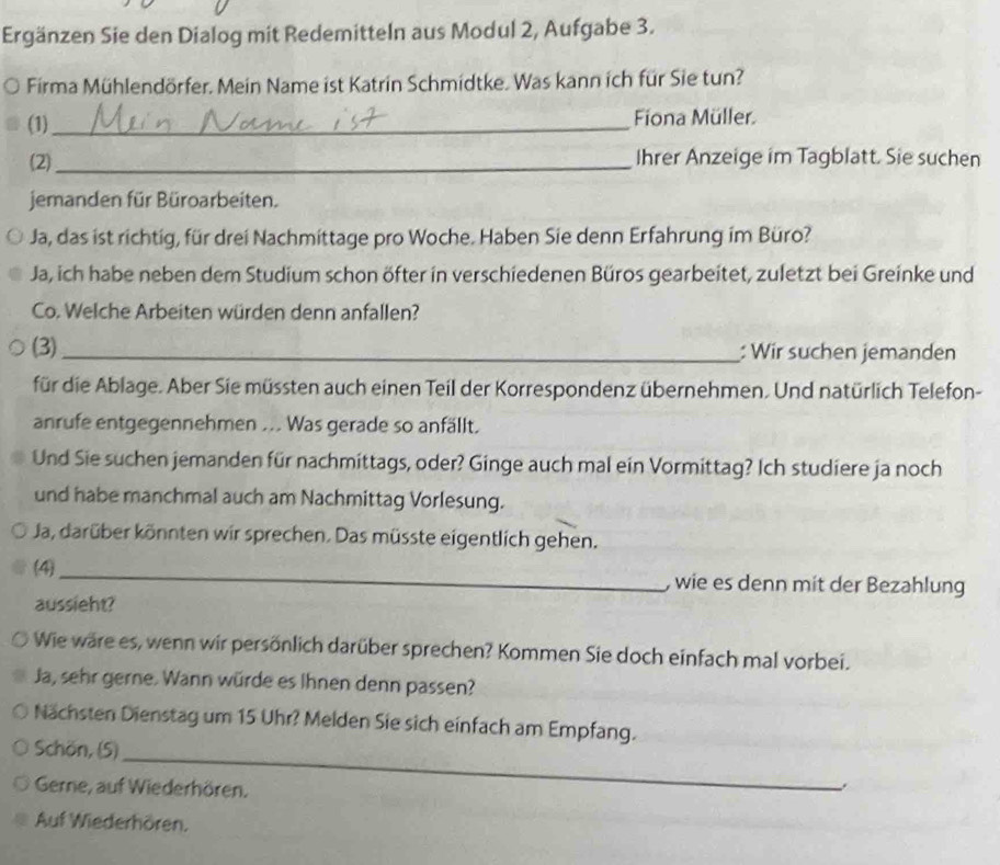 Ergänzen Sie den Dialog mit Redemitteln aus Modul 2, Aufgabe 3. 
Firma Mühlendörfer. Mein Name ist Katrin Schmidtke. Was kann ich für Sie tun? 
(1)_ Fiona Müller. 
(2)_ Ihrer Anzeige im Tagblatt. Sie suchen 
jemanden für Büroarbeiten. 
Ja, das ist richtig, für drei Nachmittage pro Woche. Haben Sie denn Erfahrung im Büro? 
Ja, ich habe neben dem Studium schon öfter in verschiedenen Büros gearbeitet, zuletzt bei Greinke und 
Co. Welche Arbeiten würden denn anfallen? 
(3)_ : Wir suchen jemanden 
für die Ablage. Aber Sie müssten auch einen Teil der Korrespondenz übernehmen. Und natürlich Telefon- 
anrufe entgegennehmen ... Was gerade so anfällt. 
Und Sie suchen jemanden für nachmittags, oder? Ginge auch mal ein Vormittag? Ich studiere ja noch 
und habe manchmal auch am Nachmittag Vorlesung. 
Ja, darüber könnten wir sprechen. Das müsste eigentlich gehen. 
(4) _, wie es denn mit der Bezahlung 
aussieht? 
Wie wäre es, wenn wir persönlich darüber sprechen? Kommen Sie doch einfach mal vorbei. 
Ja, sehr gerne. Wann würde es Ihnen denn passen? 
Nächsten Dienstag um 15 Uhr? Melden Sie sich einfach am Empfang. 
_ 
Schön, (5) 
Gerne, auf Wiederhören. 
Auf Wiederhören.