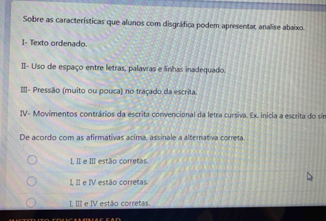 Sobre as características que alunos com disgráfica podem apresentar, analise abaixo.
I- Texto ordenado.
II- Uso de espaço entre letras, palavras e linhas inadequado.
III- Pressão (muito ou pouca) no traçado da escrita.
IV- Movimentos contrários da escrita convencional da letra cursiva. Ex. inicia a escrita do sín
De acordo com as afirmativas acima, assinale a alternativa correta.
I II e III estão corretas.
I II e IV estão corretas.
I III e IV estão corretas.