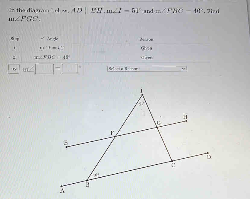 In the diagram below, overline ADparallel overline EH,m∠ I=51° and m∠ FBC=46°. Find
m∠ FGC.
Step Angle Reason
1 m∠ I=51° Given
2 m∠ FBC=46° Given
try m∠ □ =□° Select a Reason