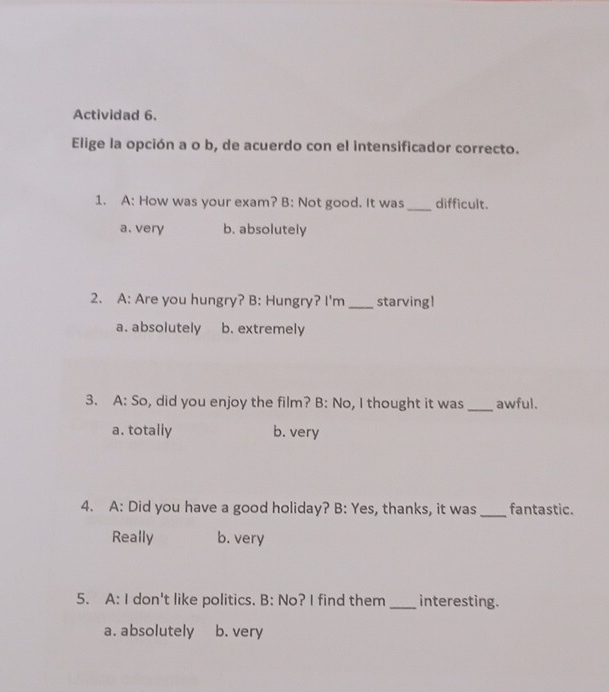 Actividad 6.
Elige la opción a o b, de acuerdo con el intensificador correcto.
1. A: How was your exam? B: Not good. It was _difficult.
a. very b. absolutely
2. A: Are you hungry? B: Hungry? I'm _starving!
a. absolutely b. extremely
3. A: So, did you enjoy the film? B: No, I thought it was _awful.
a. totally b. very
4. A: Did you have a good holiday? B: Yes, thanks, it was_ fantastic.
Really b. very
5. A: I don't like politics. B: No? I find them _interesting.
a. absolutely b. very