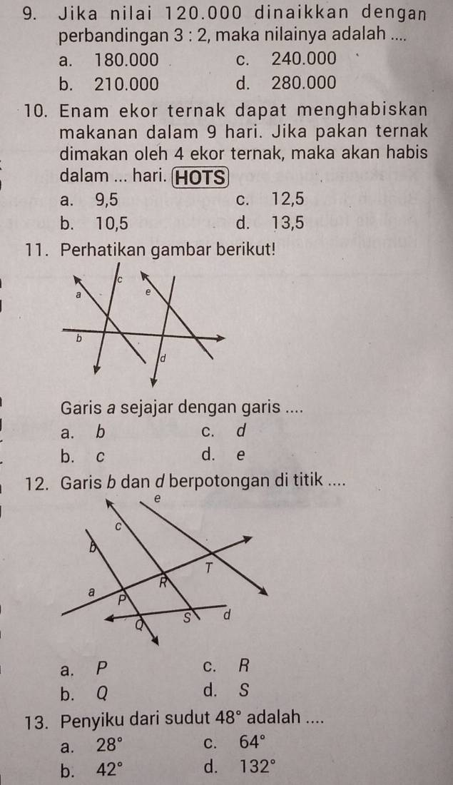 Jika nilai 120.000 dinaikkan dengan
perbandingan 3:2 , maka nilainya adalah ....
a. 180.000 c. 240.000
b. 210.000 d. 280.000
10. Enam ekor ternak dapat menghabiskan
makanan dalam 9 hari. Jika pakan ternak
dimakan oleh 4 ekor ternak, maka akan habis
dalam ... hari. HOTS
a. 9,5 c. 12,5
b. 10,5 d. 13,5
11. Perhatikan gambar berikut!
Garis a sejajar dengan garis ....
a. b c. d
b. c d. e
12. Garis b dan d berpotongan di titik ....
a. P c. R
b. Q d. S
13. Penyiku dari sudut 48° adalah ....
a. 28° C. 64°
b. 42° d. 132°