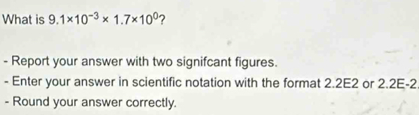 What is 9.1* 10^(-3)* 1.7* 10^0 ? 
- Report your answer with two signifcant figures. 
- Enter your answer in scientific notation with the format 2.2E2 or 2.2E -2 
- Round your answer correctly.