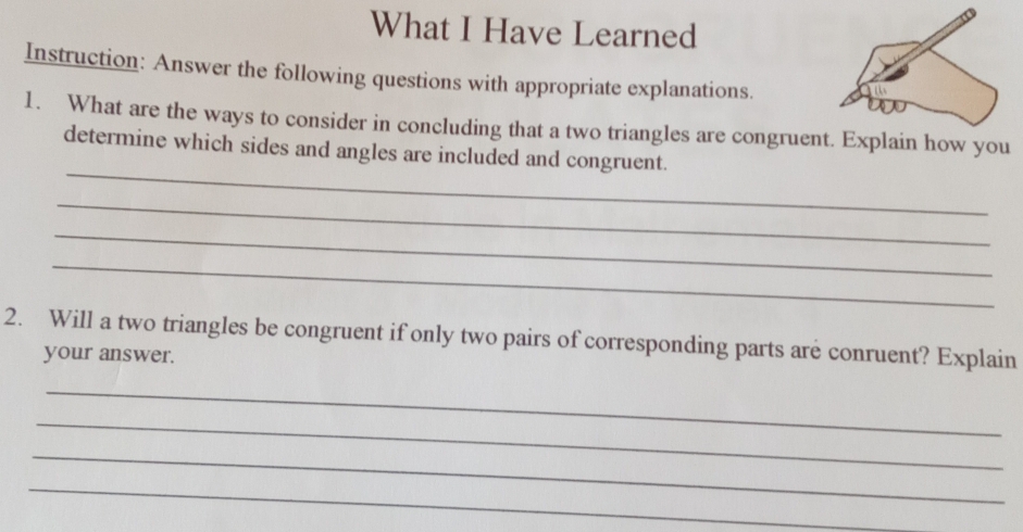 What I Have Learned 
Instruction: Answer the following questions with appropriate explanations. 
1. What are the ways to consider in concluding that a two triangles are congruent. Explain how you 
_ 
determine which sides and angles are included and congruent. 
_ 
_ 
_ 
2. Will a two triangles be congruent if only two pairs of corresponding parts are conruent? Explain 
your answer. 
_ 
_ 
_ 
_