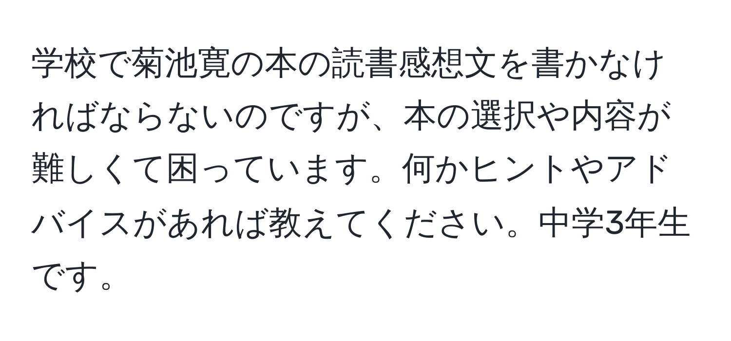 学校で菊池寛の本の読書感想文を書かなければならないのですが、本の選択や内容が難しくて困っています。何かヒントやアドバイスがあれば教えてください。中学3年生です。