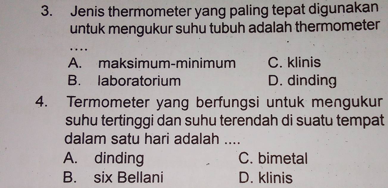 Jenis thermometer yang paling tepat digunakan
untuk mengukur suhu tubuh adalah thermometer 
…
A. maksimum-minimum C. klinis
B. laboratorium D. dinding
4. Termometer yang berfungsi untuk mengukur
suhu tertinggi dan suhu terendah di suatu tempat
dalam satu hari adalah ....
A. dinding C. bimetal
B. six Bellani D. klinis