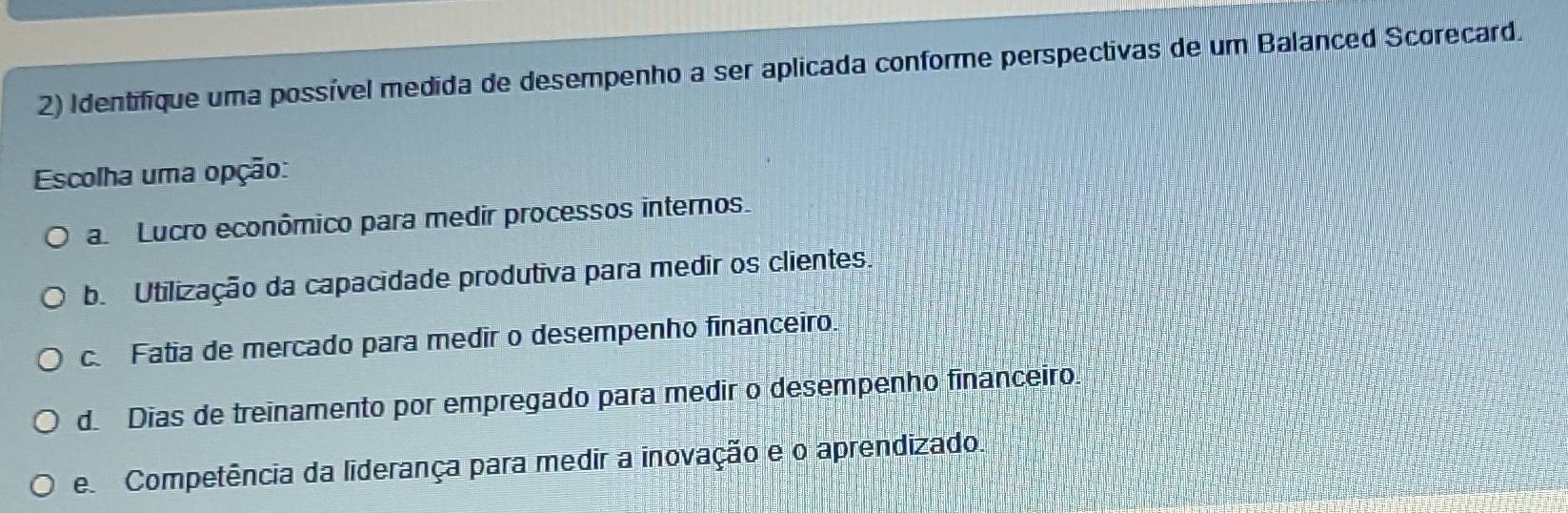 Identifique uma possível medida de desempenho a ser aplicada conforme perspectivas de um Balanced Scorecard.
Escolha uma opção:
a Lucro econômico para medir processos internos.
b. Utilização da capacidade produtiva para medir os clientes.
c. Fatia de mercado para medir o desempenho financeiro.
d. Dias de treinamento por empregado para medir o desempenho financeiro
e Competência da liderança para medir a inovação e o aprendizado.