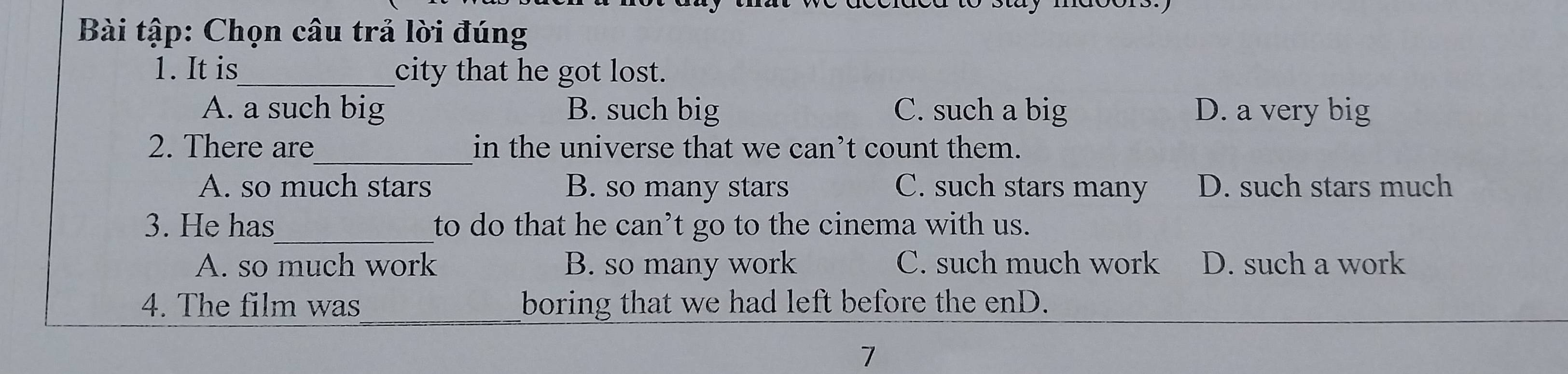 Bài tập: Chọn câu trả lời đúng
1. It is_ city that he got lost.
A. a such big B. such big C. such a big D. a very big
_
2. There are in the universe that we can’t count them.
A. so much stars B. so many stars C. such stars many D. such stars much
3. He has_ to do that he can’t go to the cinema with us.
A. so much work B. so many work C. such much work D. such a work
4. The film was boring that we had left before the enD.
7