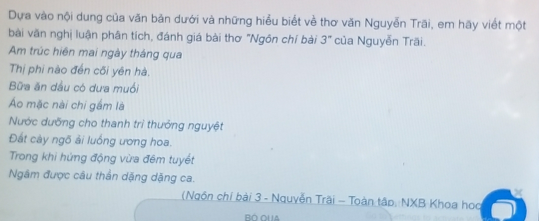 Dựa vào nội dung của văn bản dưới và những hiểu biết về thơ văn Nguyễn Trãi, em hãy viết một 
bài văn nghị luận phân tích, đánh giá bài thơ "Ngôn chí bài 3'' của Nguyễn Trãi. 
Am trúc hiên mai ngày tháng qua 
Thị phi nào đến cối yên hà. 
Bữa ăn dầu có dưa muối 
Áo mặc nài chi gắm là 
Nước dưỡng cho thanh trì thưởng nguyệt 
Đất cày ngõ ải luống ương hoa. 
Trong khi hứng động vừa đêm tuyết 
Ngâm được câu thần dặng dặng ca. 
(Ngôn chí bài 3 - Nguyễn Trãi - Toàn tập, NXB Khoa hoa 
Bộ oua