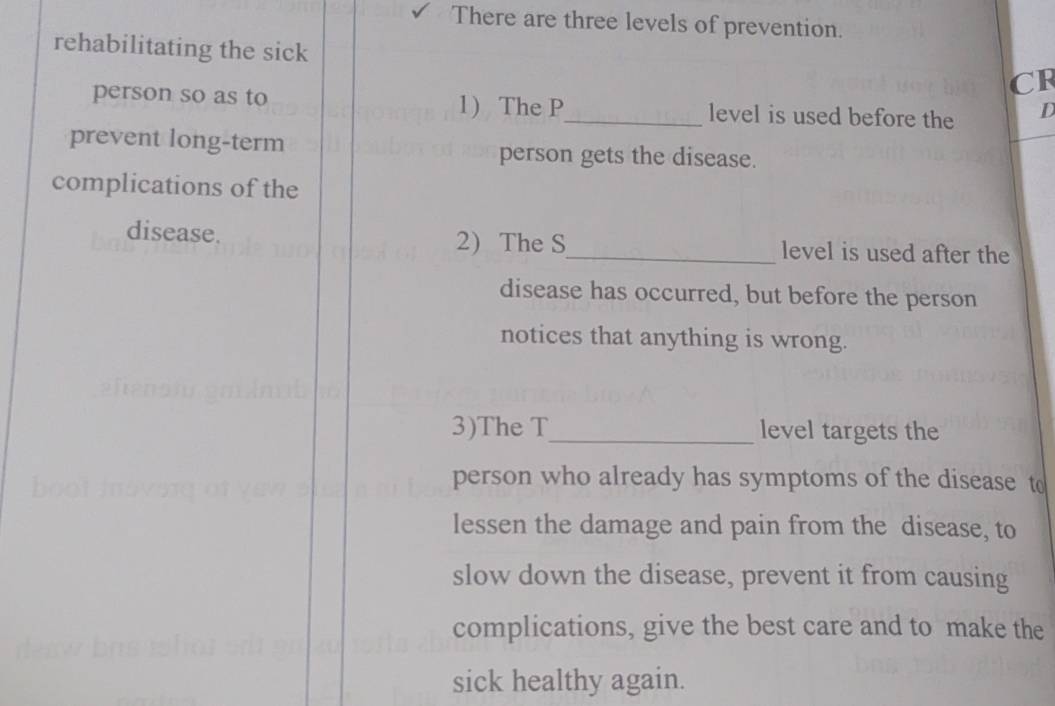 There are three levels of prevention. 
rehabilitating the sick 
CR 
person so as to 1) The P _ level is used before the D 
prevent long-term person gets the disease. 
complications of the 
disease. 2) The S_ level is used after the 
disease has occurred, but before the person 
notices that anything is wrong. 
3)The T _ level targets the 
person who already has symptoms of the disease t 
lessen the damage and pain from the disease, to 
slow down the disease, prevent it from causing 
complications, give the best care and to make the 
sick healthy again.