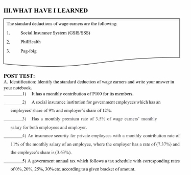 III.WHAT HAVE I LEARNED 
The standard deductions of wage earners are the following 
1. Social Insurance System (GSIS/SSS) 
2. PhilHealth 
3. Pag-ibig 
POST TEST: 
A. Identification: Identify the standard deduction of wage earners and write your answer in 
your notebook. 
_1) It has a monthly contribution of P100 for its members. 
_2) A social insurance institution for government employees which has an 
employees' share of 9% and employer’s share of 12%. 
_3) Has a monthly premium rate of 3.5% of wage earners’ monthly 
salary for both employees and employer. 
_4) An insurance security for private employees with a monthly contribution rate of
11% of the monthly salary of an employee, where the employer has a rate of (7.37%) and 
the employee's share is (3.63%). 
_5) A government annual tax which follows a tax schedule with corresponding rates 
of 0%, 20%, 25%, 30% etc. according to a given bracket of amount.