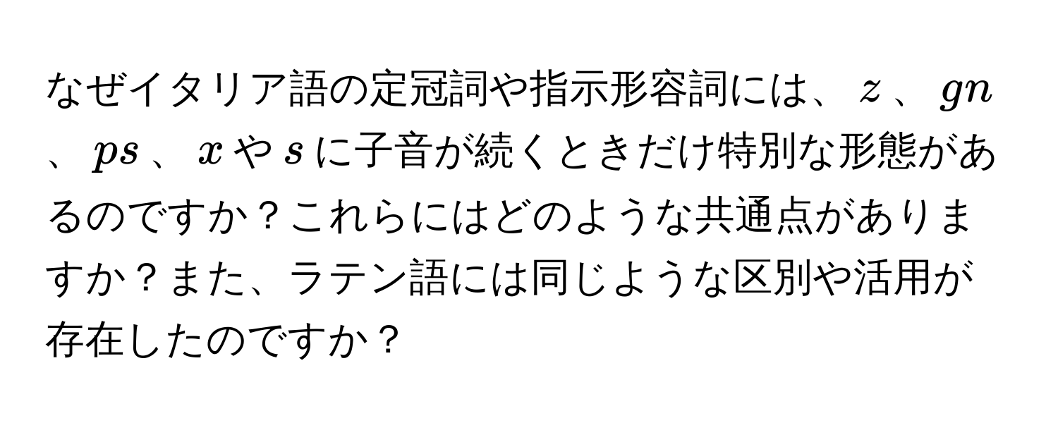 なぜイタリア語の定冠詞や指示形容詞には、$z$、$gn$、$ps$、$x$や$s$に子音が続くときだけ特別な形態があるのですか？これらにはどのような共通点がありますか？また、ラテン語には同じような区別や活用が存在したのですか？